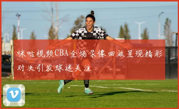 咪咕视频CBA全场录像回放呈现精彩对决引发球迷关注