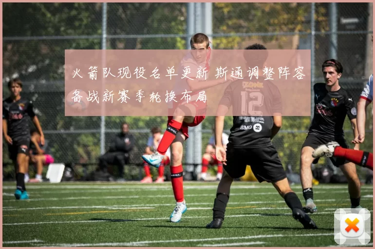 火箭队现役名单更新 斯通调整阵容备战新赛季轮换布局