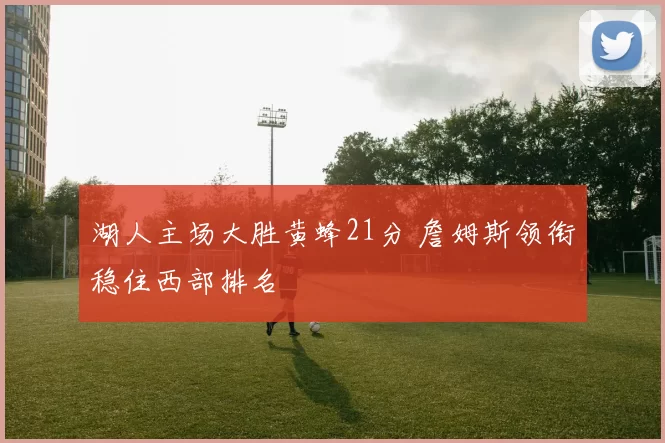 湖人主场大胜黄蜂21分 詹姆斯领衔稳住西部排名