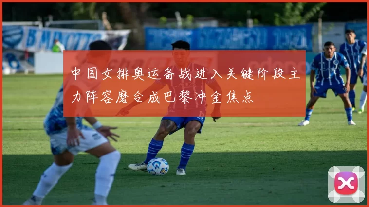 中国女排奥运备战进入关键阶段主力阵容磨合成巴黎冲金焦点