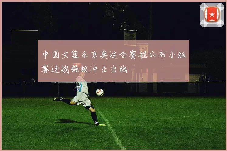 中国女篮东京奥运会赛程公布小组赛连战强敌冲击出线