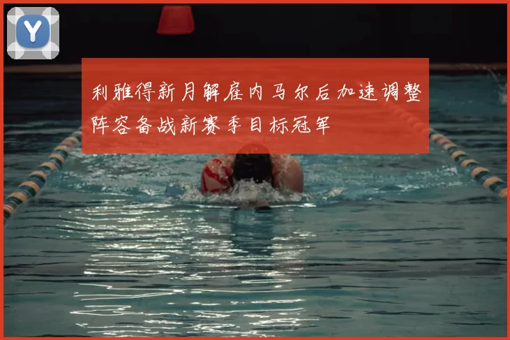 利雅得新月解雇内马尔后加速调整阵容备战新赛季目标冠军