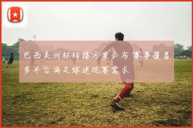 巴西美洲杯转播方案公布 赛事覆盖多平台满足球迷观赛需求