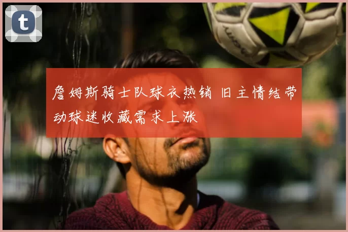 詹姆斯骑士队球衣热销 旧主情结带动球迷收藏需求上涨