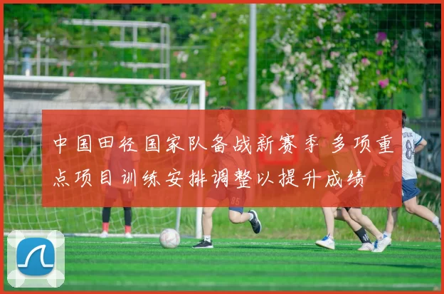 中国田径国家队备战新赛季 多项重点项目训练安排调整以提升成绩