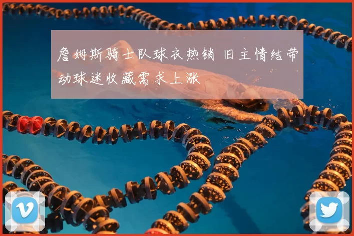 詹姆斯骑士队球衣热销 旧主情结带动球迷收藏需求上涨