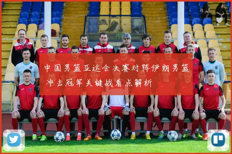 中国男篮亚运会决赛对阵伊朗男篮 冲击冠军关键战看点解析