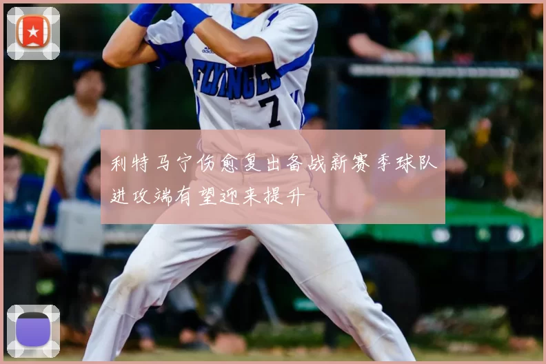 利特马宁伤愈复出备战新赛季球队进攻端有望迎来提升