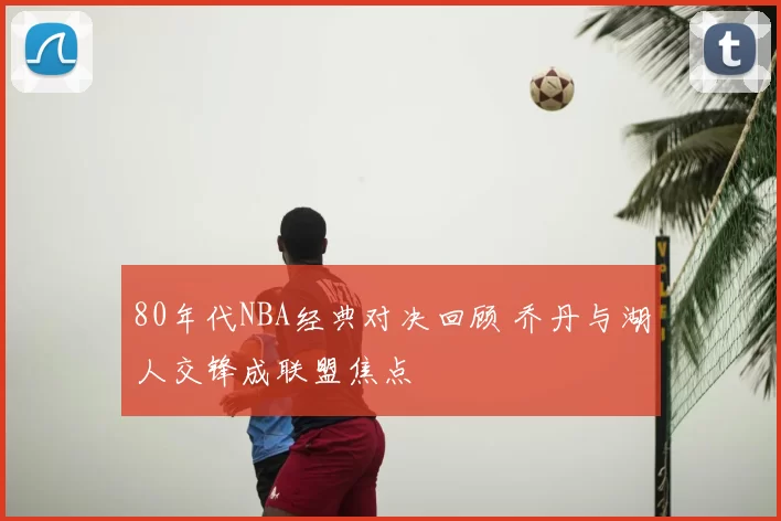80年代NBA经典对决回顾 乔丹与湖人交锋成联盟焦点