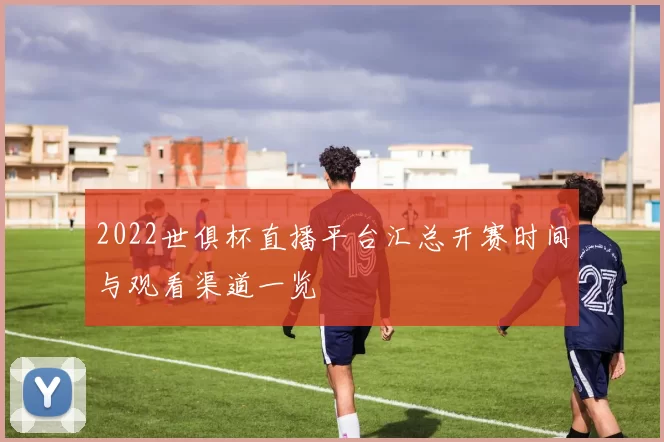 2022世俱杯直播平台汇总开赛时间与观看渠道一览