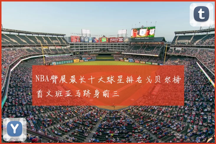 NBA臂展最长十大球星排名戈贝尔榜首文班亚马跻身前三