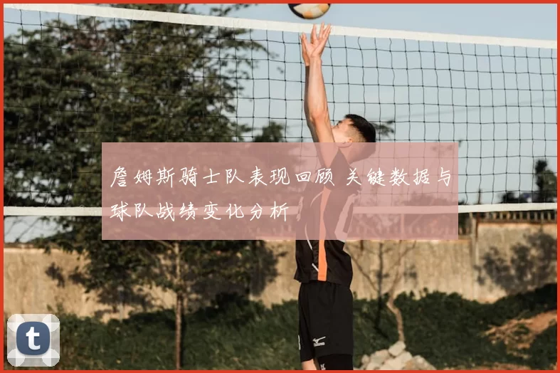 詹姆斯骑士队表现回顾 关键数据与球队战绩变化分析