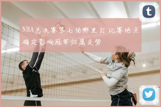 NBA总决赛第七场哪里打 比赛地点确定影响冠军归属走势