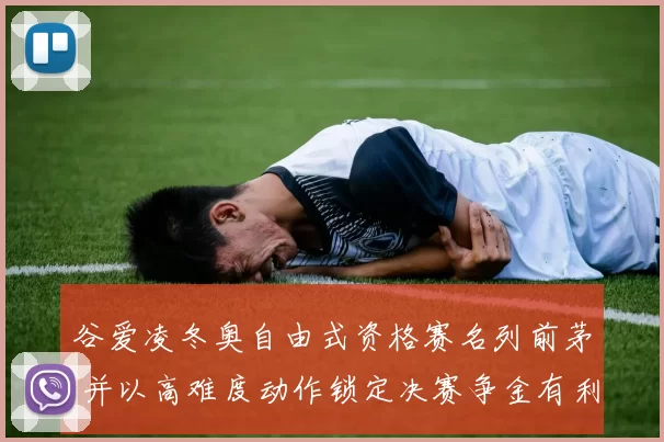 谷爱凌冬奥自由式资格赛名列前茅 并以高难度动作锁定决赛争金有利位置