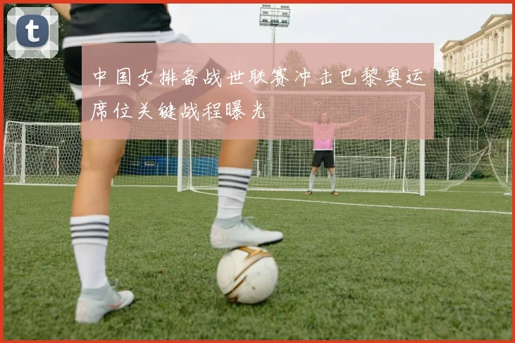 中国女排备战世联赛冲击巴黎奥运席位关键战程曝光
