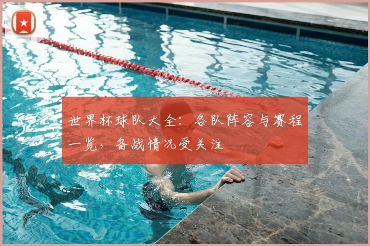世界杯球队大全：各队阵容与赛程一览，备战情况受关注
