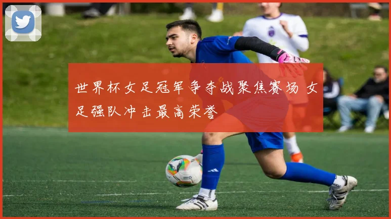 世界杯女足冠军争夺战聚焦赛场 女足强队冲击最高荣誉