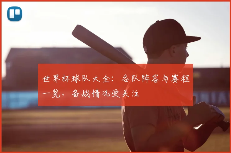 世界杯球队大全：各队阵容与赛程一览，备战情况受关注