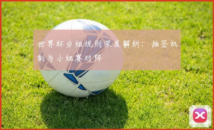 世界杯分组规则深度解析：抽签机制与小组赛对阵