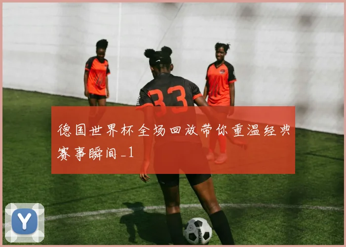 德国世界杯全场回放带你重温经典赛事瞬间_1