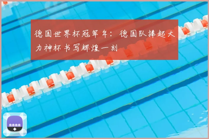 德国世界杯冠军年:德国队捧起大力神杯书写辉煌一刻
