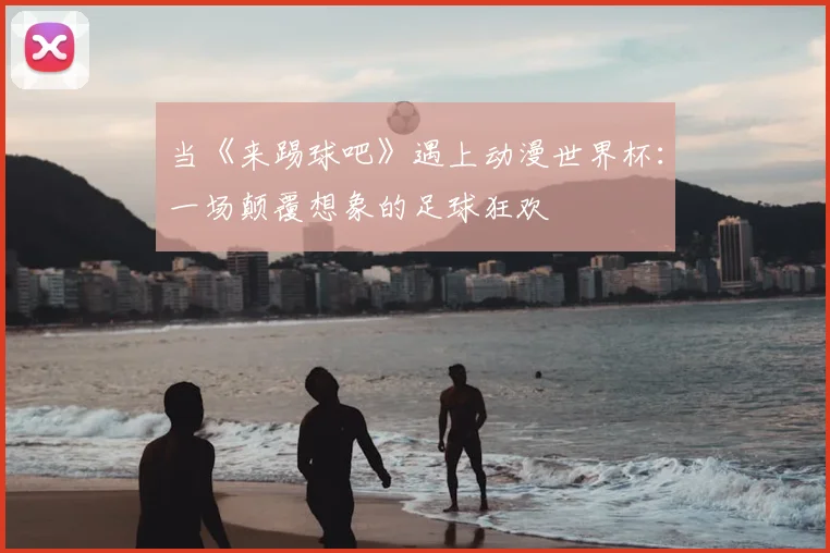 当《来踢球吧》遇上动漫世界杯：一场颠覆想象的足球狂欢
