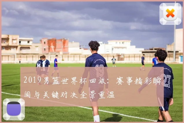 2019男篮世界杯回放：赛事精彩瞬间与关键对决全景重温