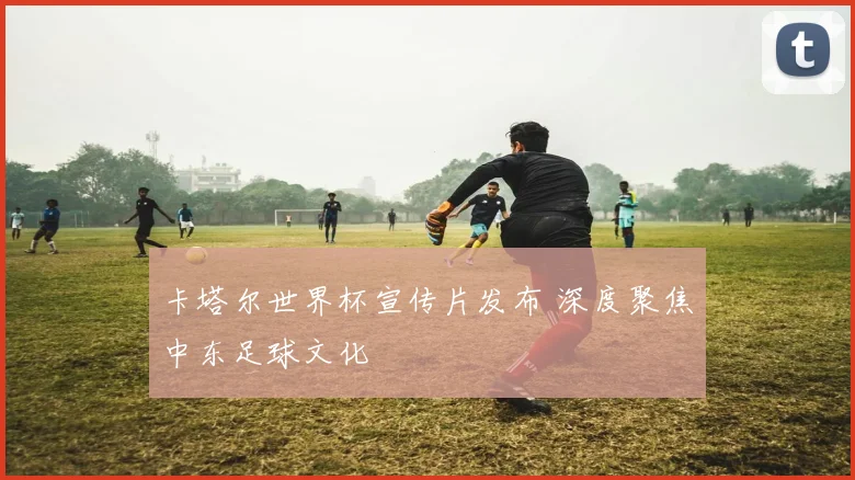 卡塔尔世界杯宣传片发布 深度聚焦中东足球文化