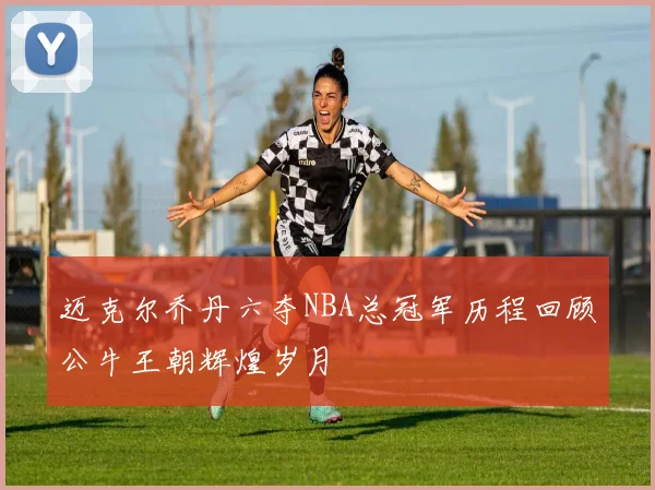 迈克尔乔丹六夺NBA总冠军历程回顾公牛王朝辉煌岁月