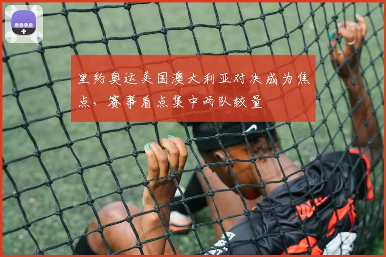 里约奥运美国澳大利亚对决成为焦点,赛事看点集中两队较量