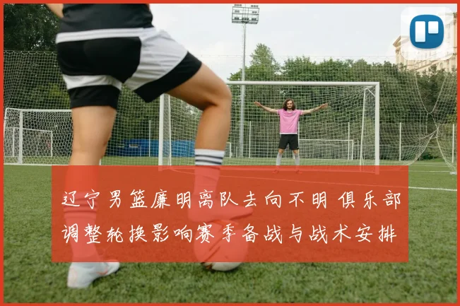 辽宁男篮廉明离队去向不明 俱乐部调整轮换影响赛季备战与战术安排