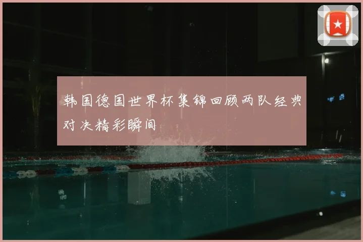 韩国德国世界杯集锦回顾两队经典对决精彩瞬间