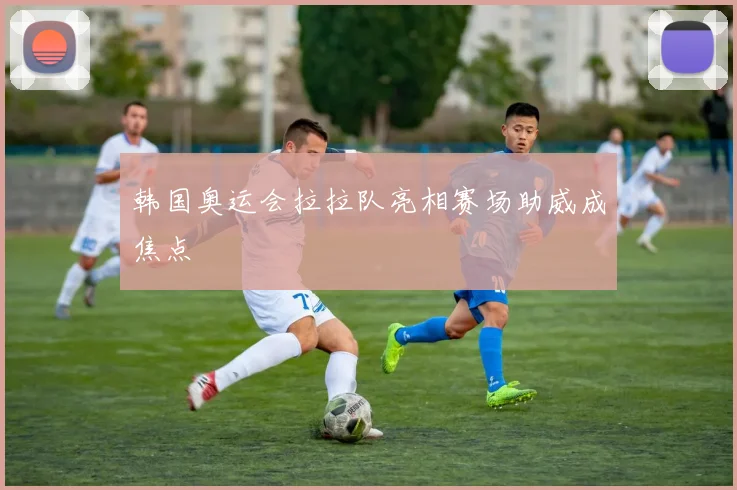 韩国奥运会拉拉队亮相赛场助威成焦点