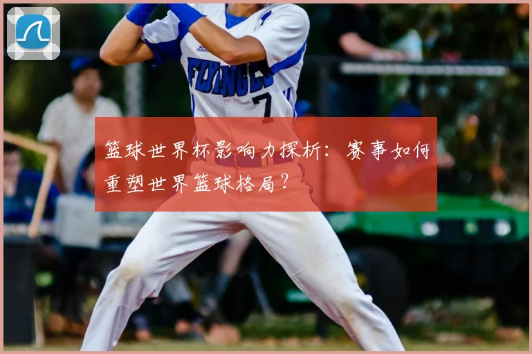 篮球世界杯影响力探析：赛事如何重塑世界篮球格局？
