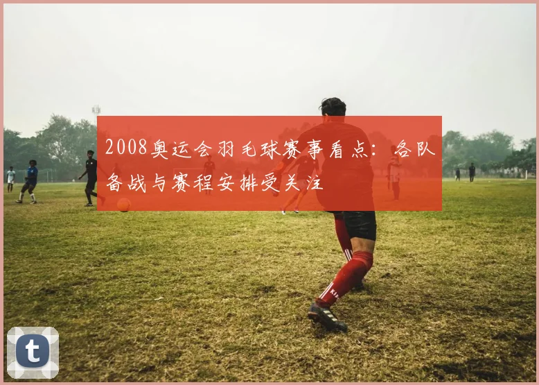 2008奥运会羽毛球赛事看点：各队备战与赛程安排受关注