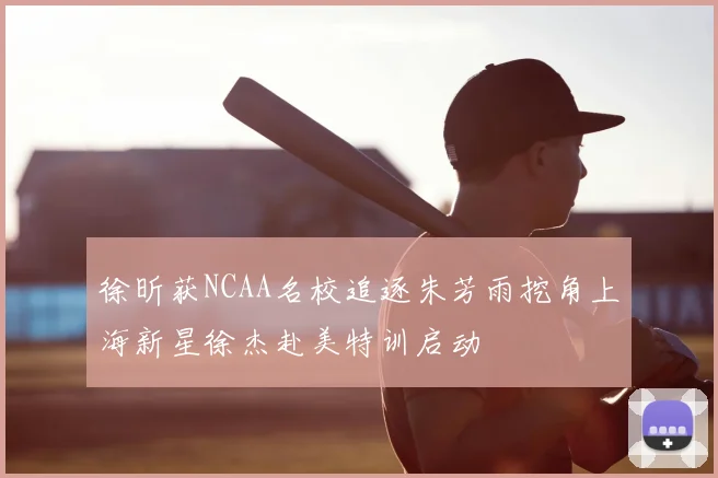 徐昕获NCAA名校追逐朱芳雨挖角上海新星徐杰赴美特训启动