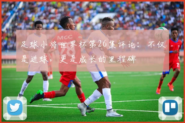 足球小将世界杯第26集评论：不仅是进球，更是成长的里程碑