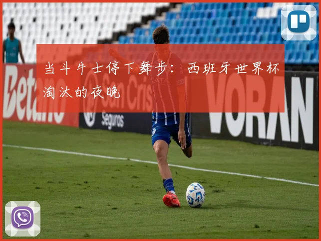 当斗牛士停下舞步：西班牙世界杯淘汰的夜晚