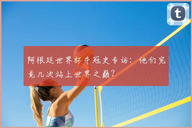 阿根廷世界杯夺冠史专访:他们究竟几次站上世界之巅?