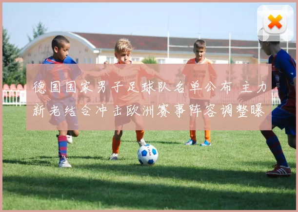 德国国家男子足球队名单公布 主力新老结合冲击欧洲赛事阵容调整曝光
