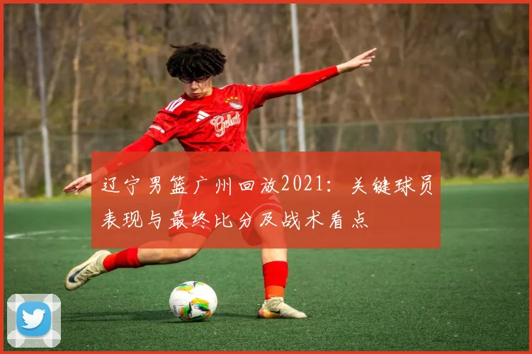 辽宁男篮广州回放2021：关键球员表现与最终比分及战术看点