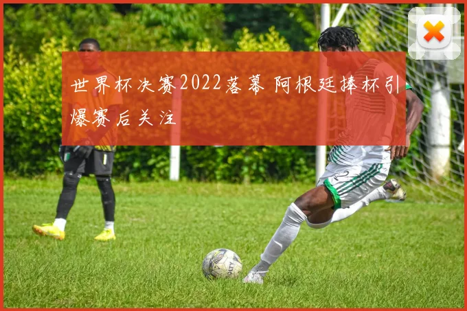 世界杯决赛2022落幕 阿根廷捧杯引爆赛后关注