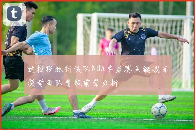 达拉斯独行侠队NBA季后赛关键战东契奇率队晋级前景分析