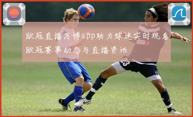 欧冠直播万博app助力球迷实时观看欧冠赛事动态与直播资讯