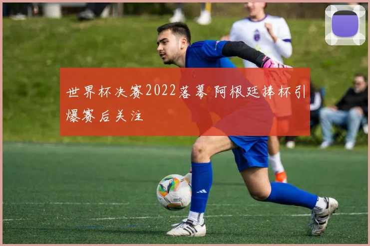世界杯决赛2022落幕 阿根廷捧杯引爆赛后关注