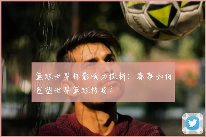 篮球世界杯影响力探析：赛事如何重塑世界篮球格局？