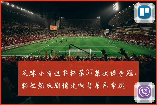 足球小将世界杯第37集收视夺冠,粉丝热议剧情走向与角色命运