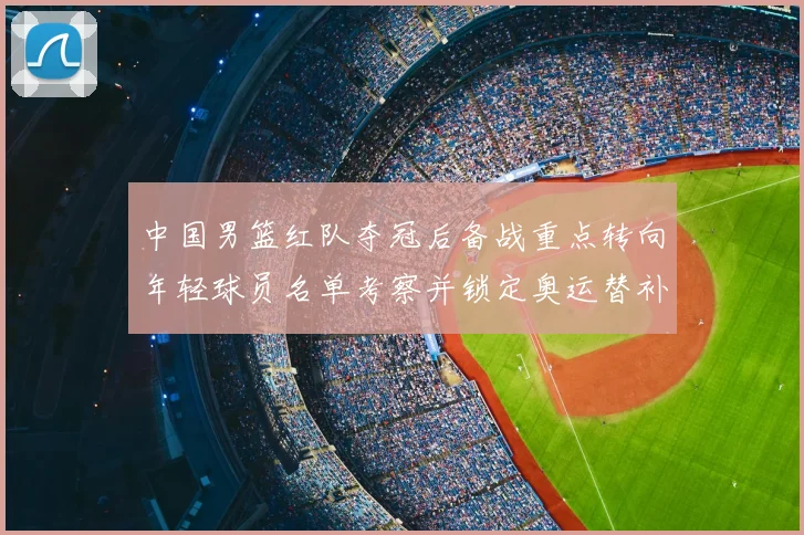 中国男篮红队夺冠后备战重点转向年轻球员名单考察并锁定奥运替补人选