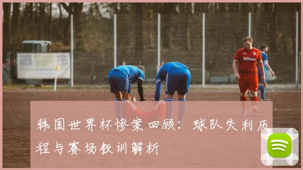 韩国世界杯惨案回顾：球队失利历程与赛场教训解析