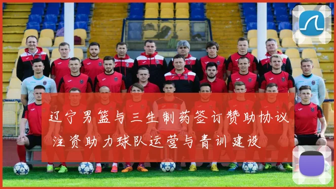 辽宁男篮与三生制药签订赞助协议 注资助力球队运营与青训建设